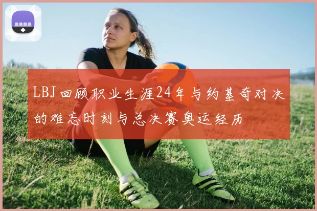LBJ回顾职业生涯24年与约基奇对决的难忘时刻与总决赛奥运经历
