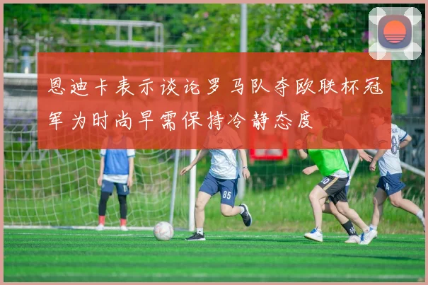 恩迪卡表示谈论罗马队夺欧联杯冠军为时尚早需保持冷静态度