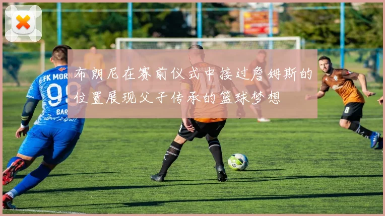 布朗尼在赛前仪式中接过詹姆斯的位置展现父子传承的篮球梦想