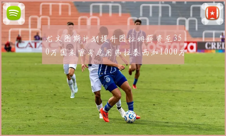 尤文图斯计划提升图拉姆薪资至350万国米曾考虑用弗拉泰西加1000万交易