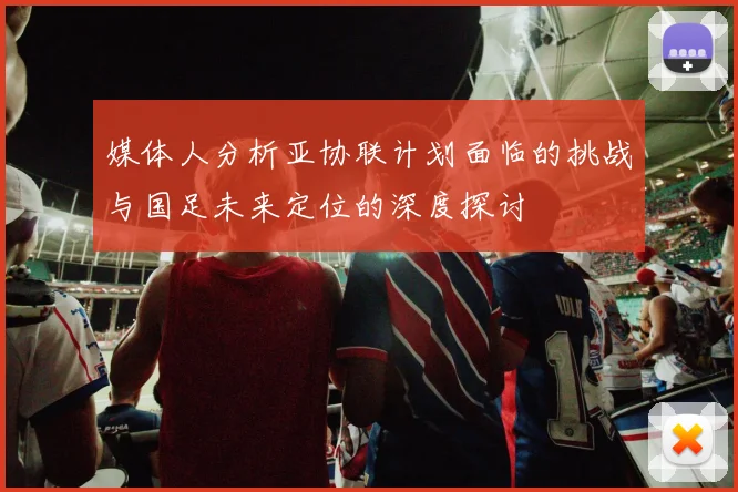 媒体人分析亚协联计划面临的挑战与国足未来定位的深度探讨