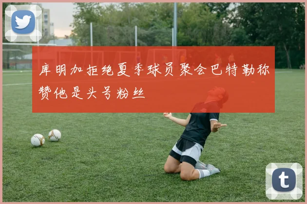 库明加拒绝夏季球员聚会巴特勒称赞他是头号粉丝
