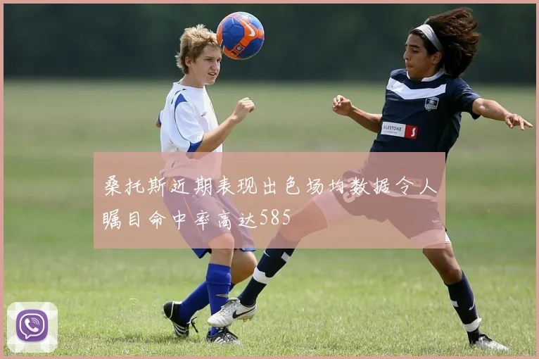 桑托斯近期表现出色场均数据令人瞩目命中率高达585
