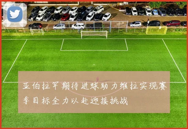 亚伯拉罕期待进球助力维拉实现赛季目标全力以赴迎接挑战