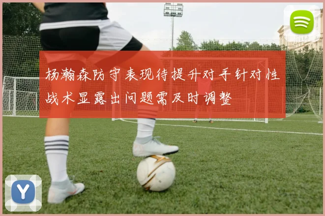 杨瀚森防守表现待提升对手针对性战术显露出问题需及时调整