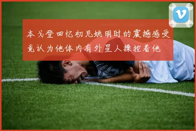本戈登回忆初见姚明时的震撼感受竟认为他体内有外星人操控着他