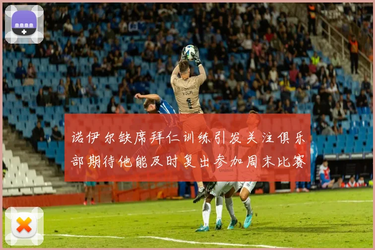诺伊尔缺席拜仁训练引发关注俱乐部期待他能及时复出参加周末比赛