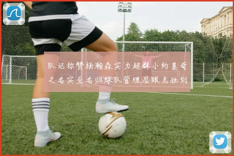 队记称赞杨瀚森实力超群小约基奇之名实至名归球队管理层眼光独到