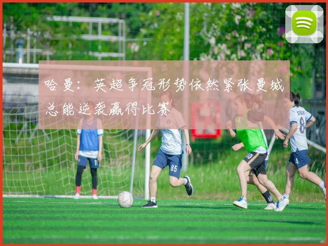 哈曼：英超争冠形势依然紧张曼城总能逆袭赢得比赛