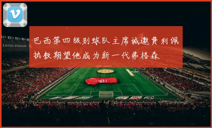 巴西第四级别球队主席诚邀费利佩执教期望他成为新一代弗格森