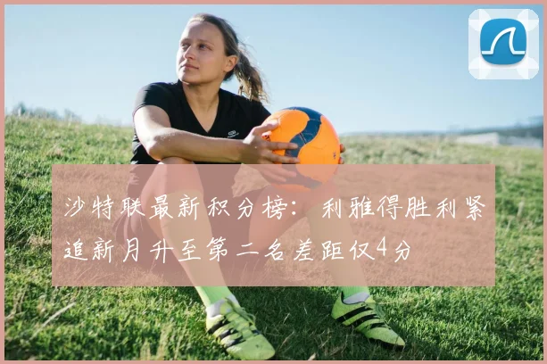沙特联最新积分榜：利雅得胜利紧追新月升至第二名差距仅4分