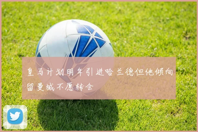 皇马计划明年引进哈兰德但他倾向留曼城不愿转会