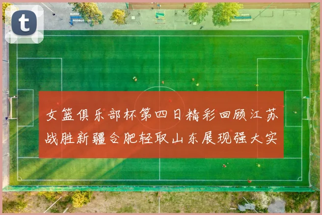 女篮俱乐部杯第四日精彩回顾江苏战胜新疆合肥轻取山东展现强大实力