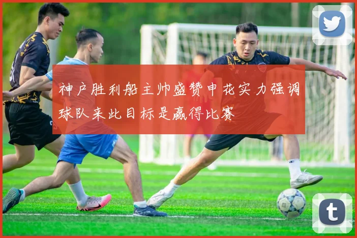 神户胜利船主帅盛赞申花实力强调球队来此目标是赢得比赛
