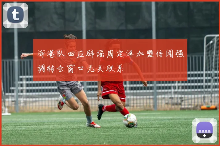 海港队回应辟谣周定洋加盟传闻强调转会窗口无关联系