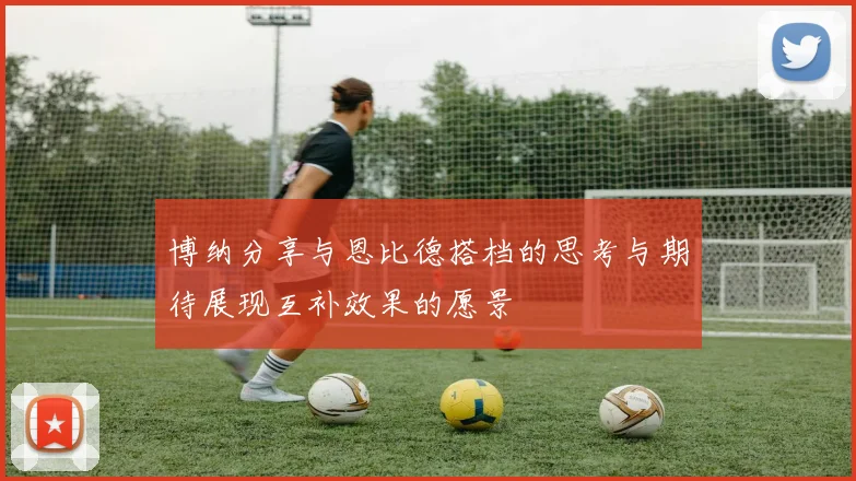 博纳分享与恩比德搭档的思考与期待展现互补效果的愿景