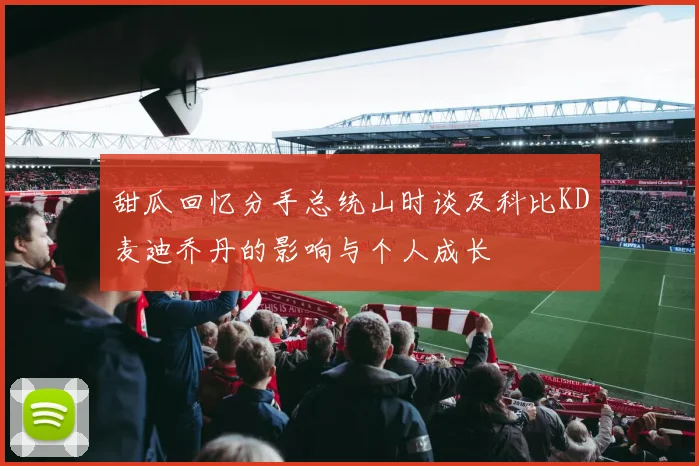 甜瓜回忆分手总统山时谈及科比KD麦迪乔丹的影响与个人成长