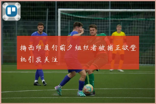 梅西印度行前夕组织者被捕正欲登机引发关注