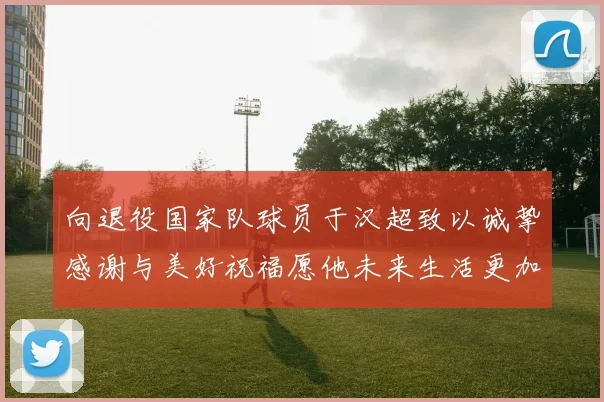 向退役国家队球员于汉超致以诚挚感谢与美好祝福愿他未来生活更加精彩