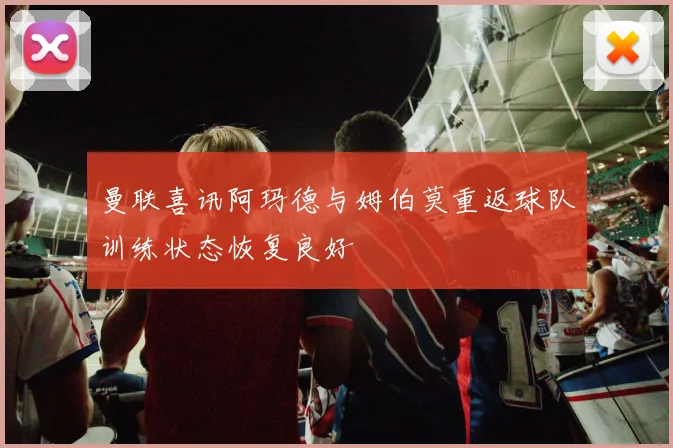 曼联喜讯阿玛德与姆伯莫重返球队训练状态恢复良好