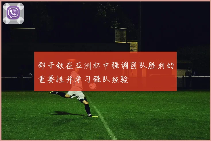 邵子钦在亚洲杯中强调团队胜利的重要性并学习强队经验